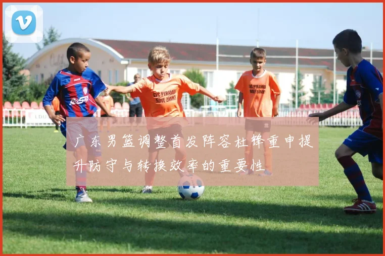 广东男篮调整首发阵容杜锋重申提升防守与转换效率的重要性
