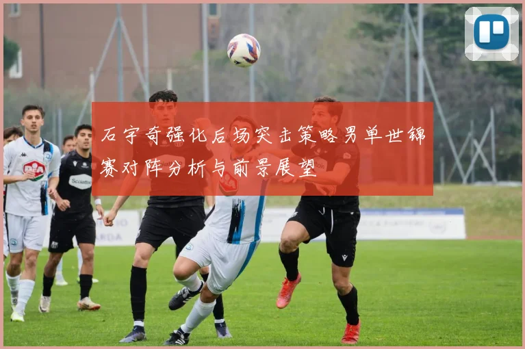 石宇奇强化后场突击策略男单世锦赛对阵分析与前景展望