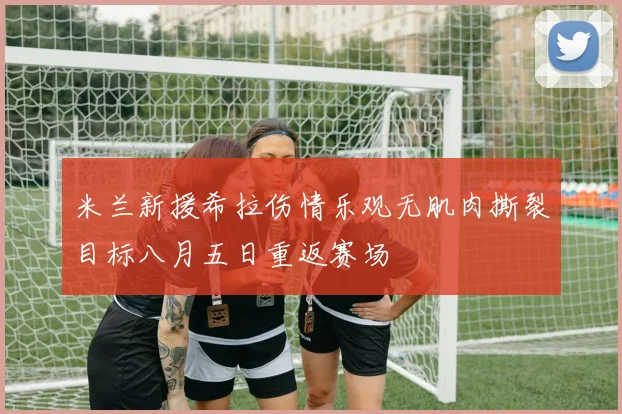 米兰新援希拉伤情乐观无肌肉撕裂目标八月五日重返赛场