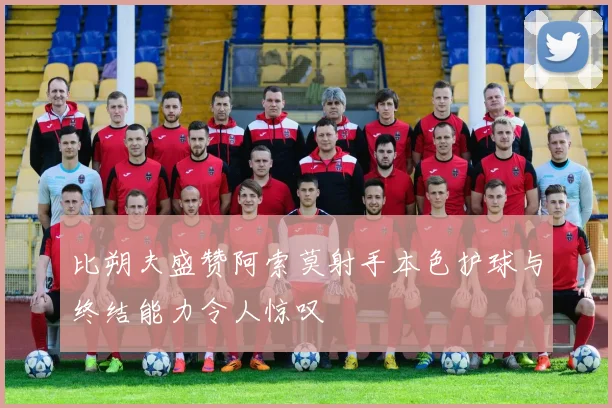 比朔夫盛赞阿索莫射手本色护球与终结能力令人惊叹