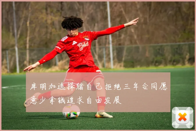 库明加选择赌自己拒绝三年合同愿意少拿钱追求自由发展