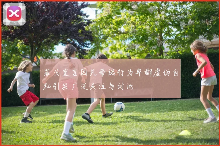菲戈直言因凡蒂诺行为卑鄙虚伪自私引发广泛关注与讨论