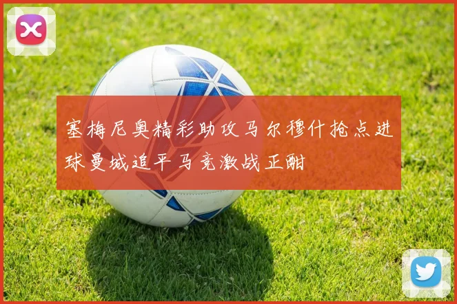 塞梅尼奥精彩助攻马尔穆什抢点进球曼城追平马竞激战正酣