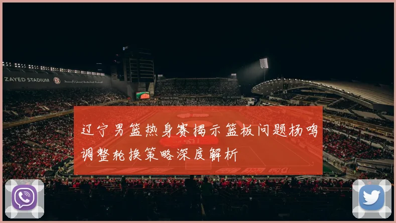 辽宁男篮热身赛揭示篮板问题杨鸣调整轮换策略深度解析