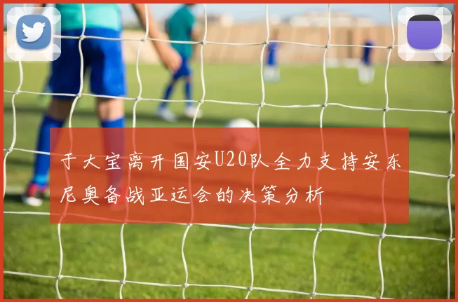 于大宝离开国安U20队全力支持安东尼奥备战亚运会的决策分析