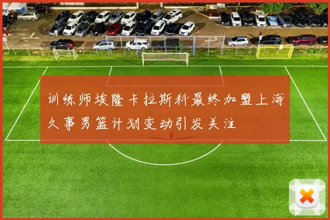 训练师埃隆卡拉斯科最终加盟上海久事男篮计划变动引发关注