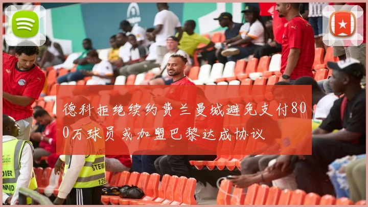 德科拒绝续约费兰曼城避免支付800万球员或加盟巴黎达成协议