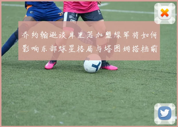 乔约翰逊谈库里若加盟绿军将如何影响东部球星格局与塔图姆搭档前景