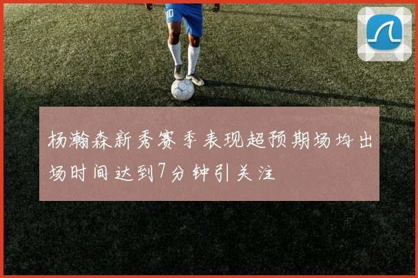 杨瀚森新秀赛季表现超预期场均出场时间达到7分钟引关注