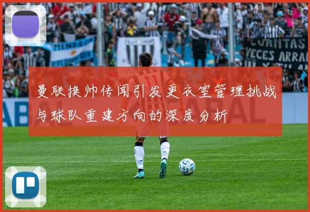 曼联换帅传闻引发更衣室管理挑战与球队重建方向的深度分析