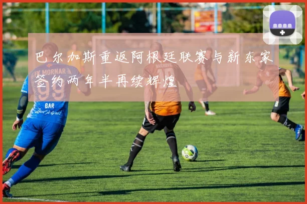 巴尔加斯重返阿根廷联赛与新东家签约两年半再续辉煌