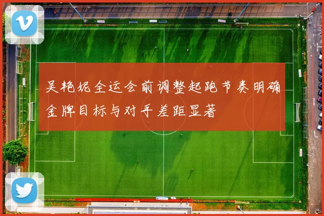 吴艳妮全运会前调整起跑节奏明确金牌目标与对手差距显著
