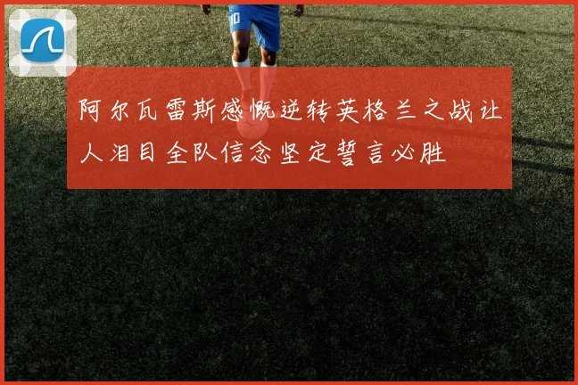 阿尔瓦雷斯感慨逆转英格兰之战让人泪目全队信念坚定誓言必胜