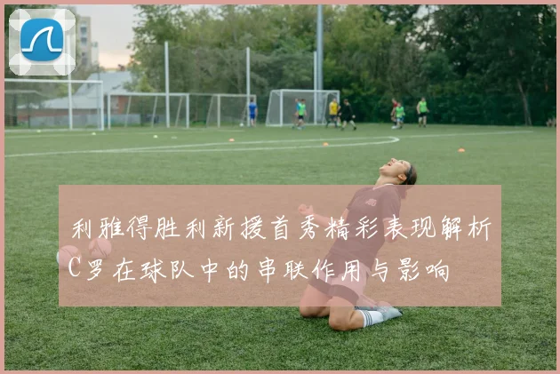 利雅得胜利新援首秀精彩表现解析C罗在球队中的串联作用与影响