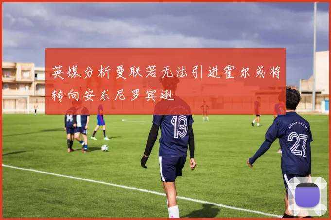 英媒分析曼联若无法引进霍尔或将转向安东尼罗宾逊
